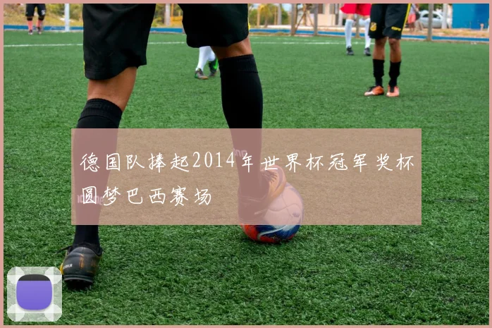 德国队捧起2014年世界杯冠军奖杯圆梦巴西赛场