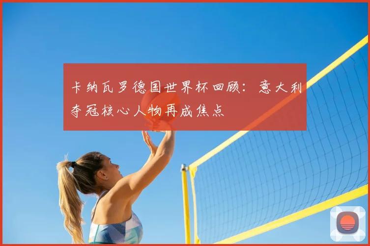 卡纳瓦罗德国世界杯回顾：意大利夺冠核心人物再成焦点