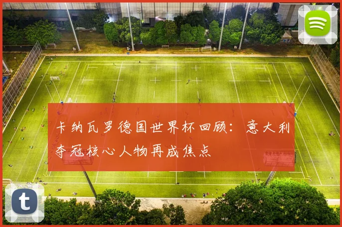 卡纳瓦罗德国世界杯回顾：意大利夺冠核心人物再成焦点
